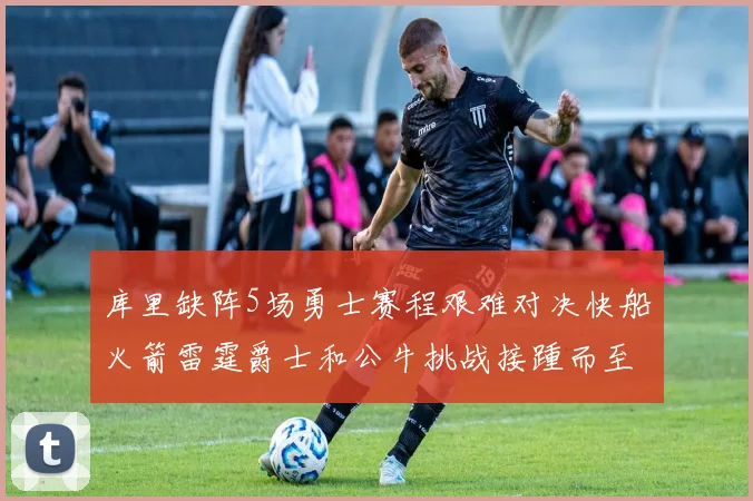 库里缺阵5场勇士赛程艰难对决快船火箭雷霆爵士和公牛挑战接踵而至