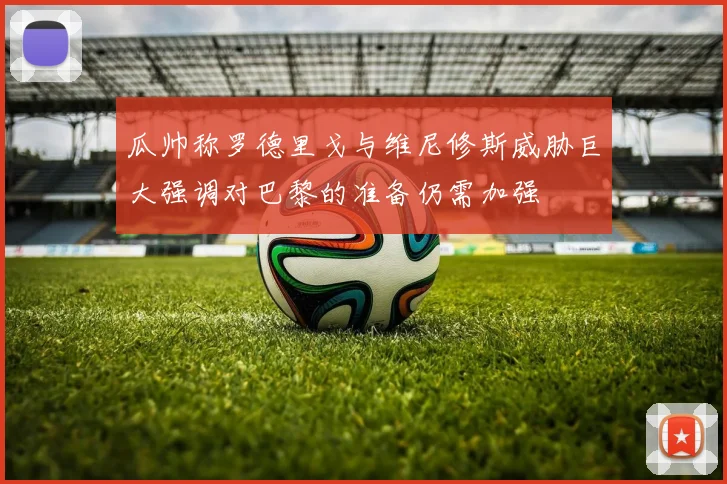 瓜帅称罗德里戈与维尼修斯威胁巨大强调对巴黎的准备仍需加强