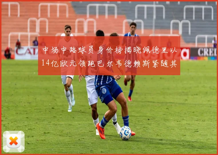 中场中路球员身价榜揭晓佩德里以14亿欧元领跑巴尔韦德赖斯紧随其后