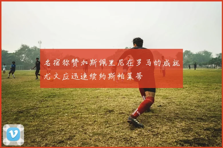 名宿称赞加斯佩里尼在罗马的成就尤文应迅速续约斯帕莱蒂