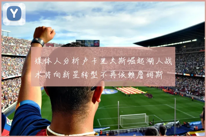 媒体人分析卢卡里夫斯崛起湖人战术将向新星转型不再依赖詹姆斯