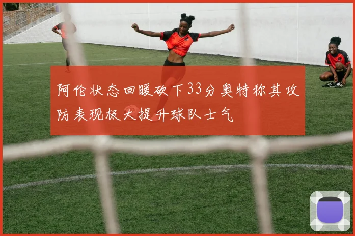 阿伦状态回暖砍下33分奥特称其攻防表现极大提升球队士气