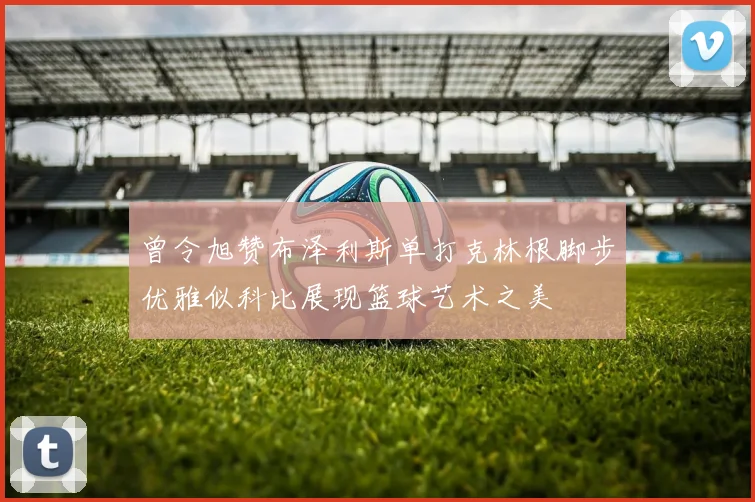 曾令旭赞布泽利斯单打克林根脚步优雅似科比展现篮球艺术之美