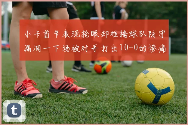 小卡首节表现抢眼却难掩球队防守漏洞一下场被对手打出10-0的惨痛局面