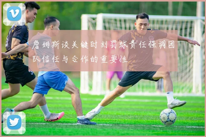 詹姆斯谈关键时刻罚球责任强调团队信任与合作的重要性