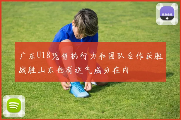 广东U18凭借执行力和团队合作获胜战胜山东也有运气成分在内
