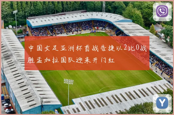 中国女足亚洲杯首战告捷以2比0战胜孟加拉国队迎来开门红