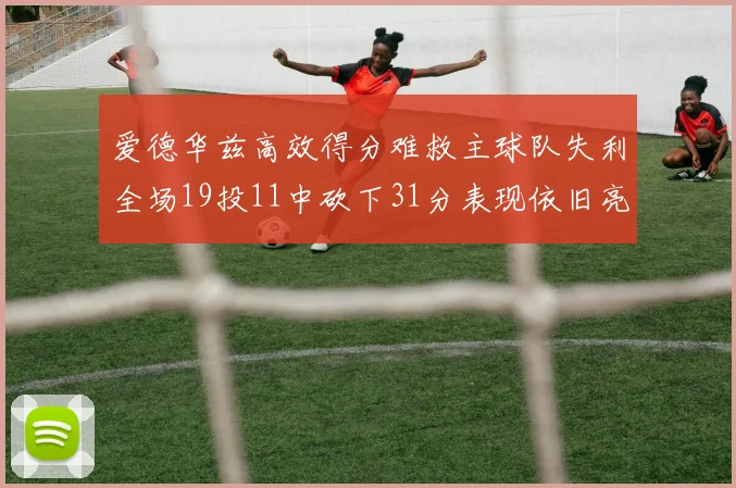 爱德华兹高效得分难救主球队失利全场19投11中砍下31分表现依旧亮眼