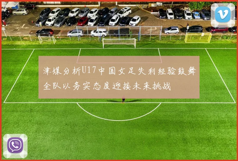 津媒分析U17中国女足失利经验鼓舞全队以务实态度迎接未来挑战