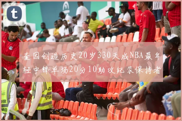 奎因创造历史20岁330天成NBA最年轻中锋单场20分10助攻纪录保持者