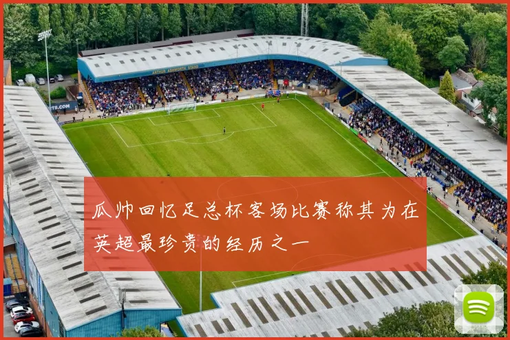 瓜帅回忆足总杯客场比赛称其为在英超最珍贵的经历之一