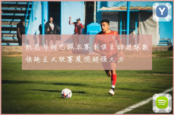 凯恩与姆巴佩本赛季俱乐部进球数领跑五大联赛展现超强火力