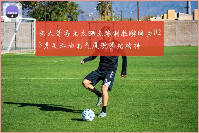 老大哥蒋光太晒点球制胜瞬间为U23男足加油打气展现团结精神