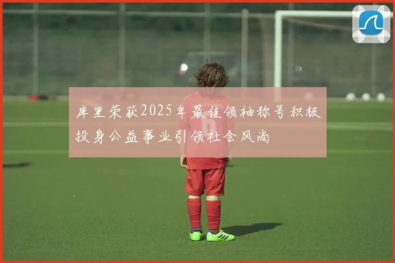 库里荣获2025年最佳领袖称号积极投身公益事业引领社会风尚