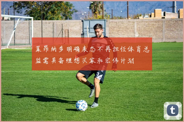 莱昂纳多明确表态不再担任体育总监需具备理想买家和宏伟计划