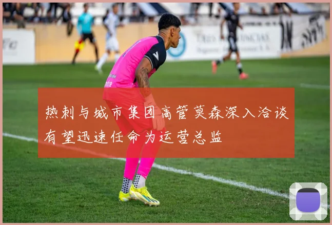 热刺与城市集团高管莫森深入洽谈有望迅速任命为运营总监