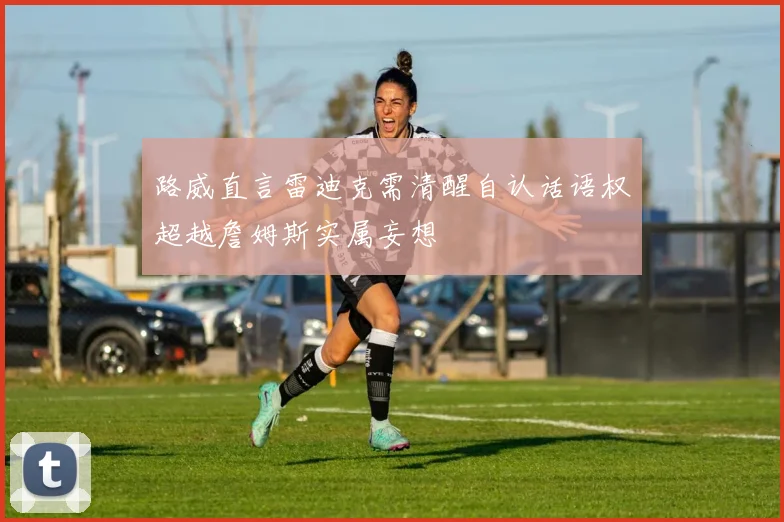 路威直言雷迪克需清醒自认话语权超越詹姆斯实属妄想