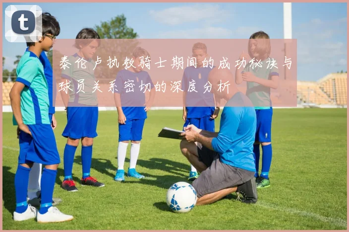 泰伦卢执教骑士期间的成功秘诀与球员关系密切的深度分析