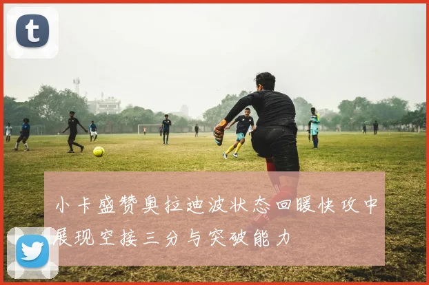 小卡盛赞奥拉迪波状态回暖快攻中展现空接三分与突破能力