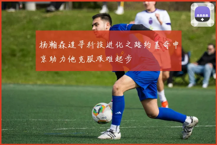 杨瀚森追寻科技进化之路约基奇申京助力他克服艰难起步
