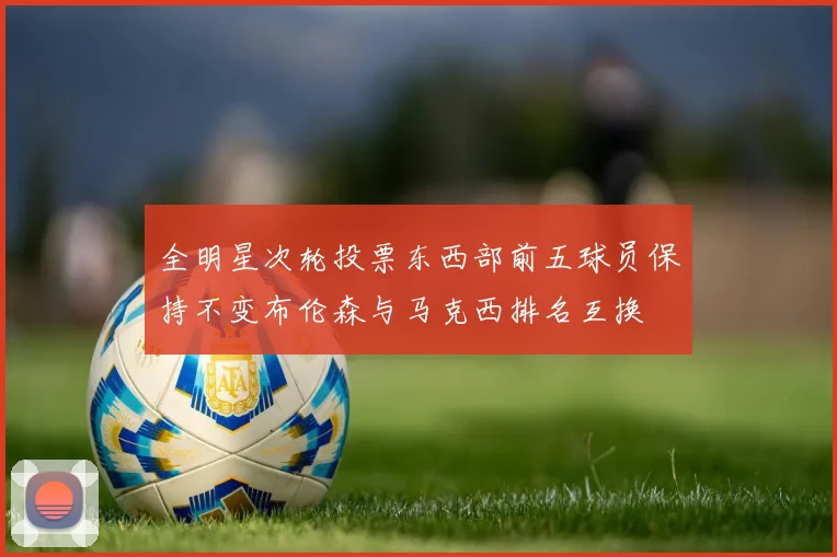 全明星次轮投票东西部前五球员保持不变布伦森与马克西排名互换