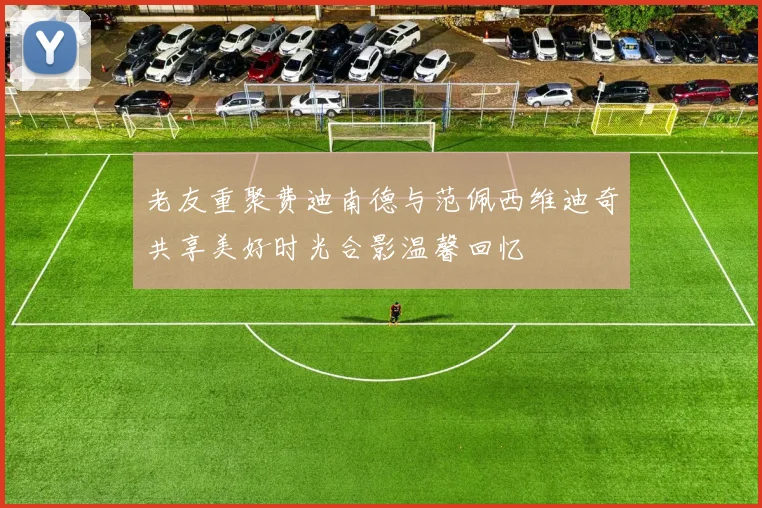 老友重聚费迪南德与范佩西维迪奇共享美好时光合影温馨回忆