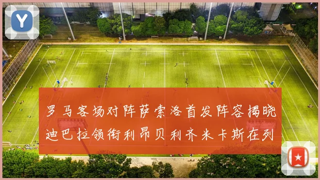 罗马客场对阵萨索洛首发阵容揭晓迪巴拉领衔利昂贝利齐米卡斯在列