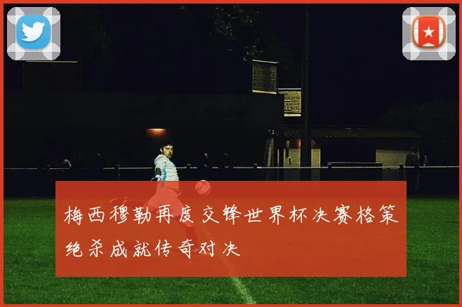梅西穆勒再度交锋世界杯决赛格策绝杀成就传奇对决