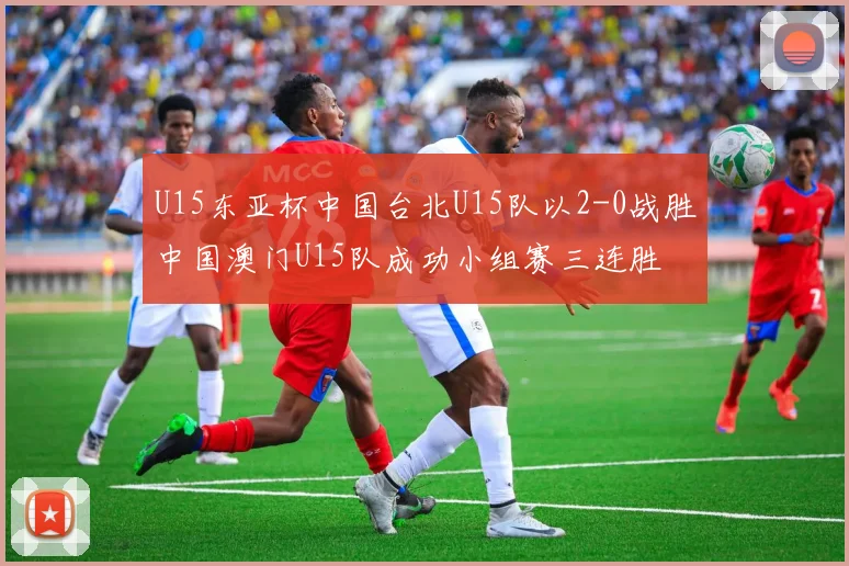 U15东亚杯中国台北U15队以2-0战胜中国澳门U15队成功小组赛三连胜