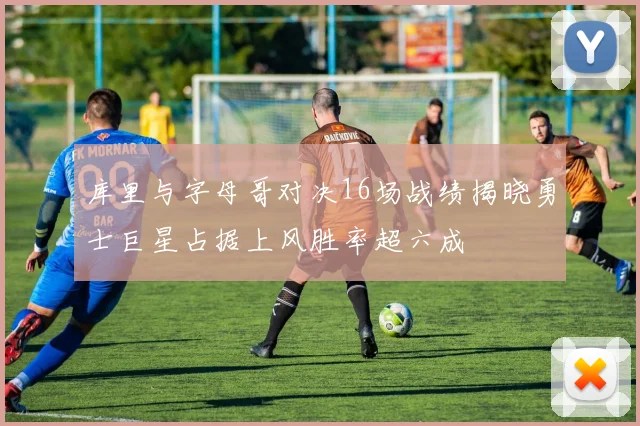 库里与字母哥对决16场战绩揭晓勇士巨星占据上风胜率超六成