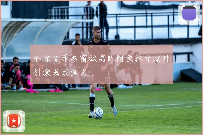 齐尔克泽冬窗欲离队阿莫林计划外引援或成焦点