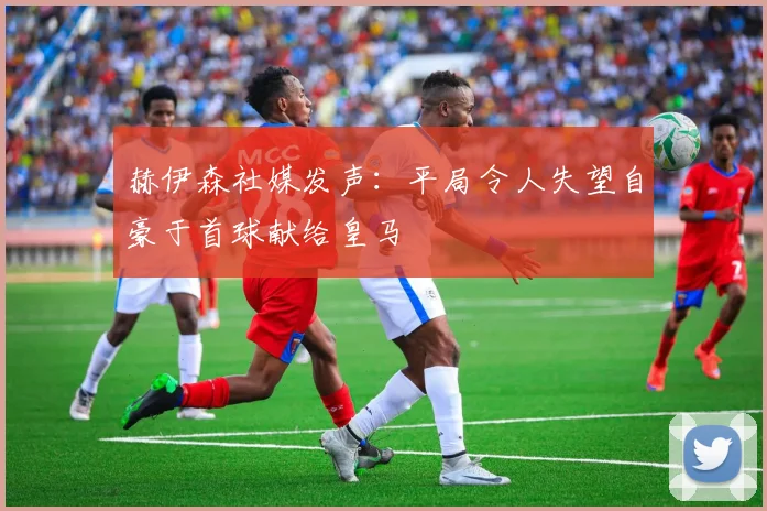 赫伊森社媒发声：平局令人失望自豪于首球献给皇马