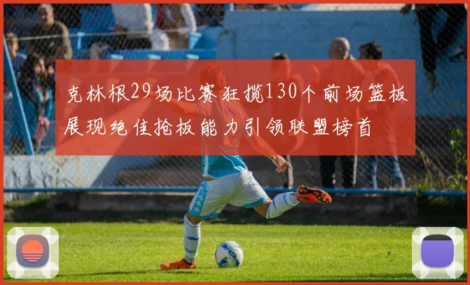 克林根29场比赛狂揽130个前场篮板展现绝佳抢板能力引领联盟榜首