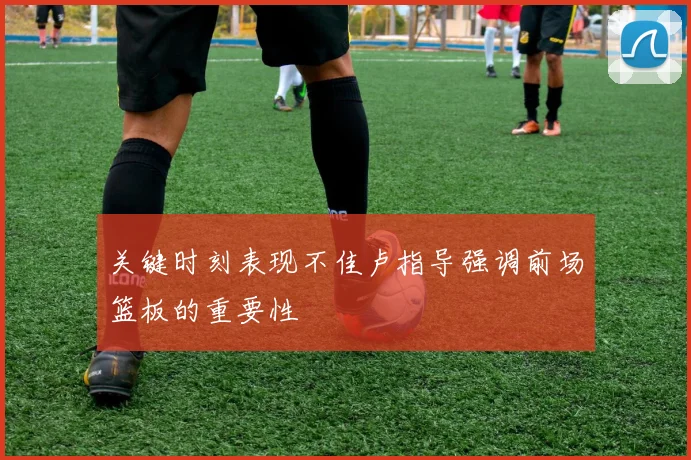 关键时刻表现不佳卢指导强调前场篮板的重要性