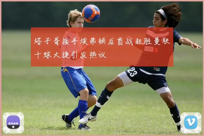 塔子哥接手埃弗顿后首战狂胜曼联十球大捷引发热议