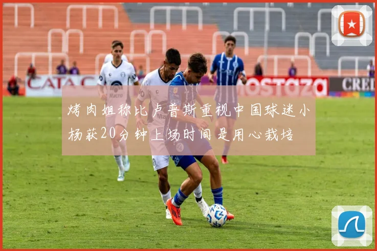 烤肉姐称比卢普斯重视中国球迷小杨获20分钟上场时间是用心栽培