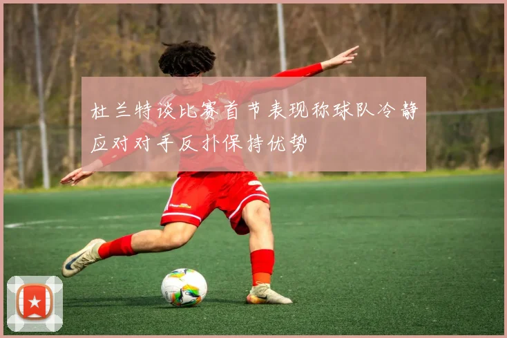 杜兰特谈比赛首节表现称球队冷静应对对手反扑保持优势