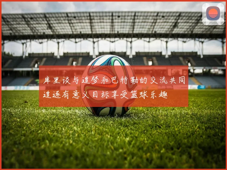 库里谈与追梦和巴特勒的交流共同追逐有意义目标享受篮球乐趣