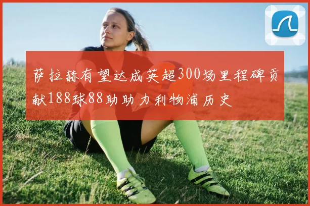 萨拉赫有望达成英超300场里程碑贡献188球88助助力利物浦历史