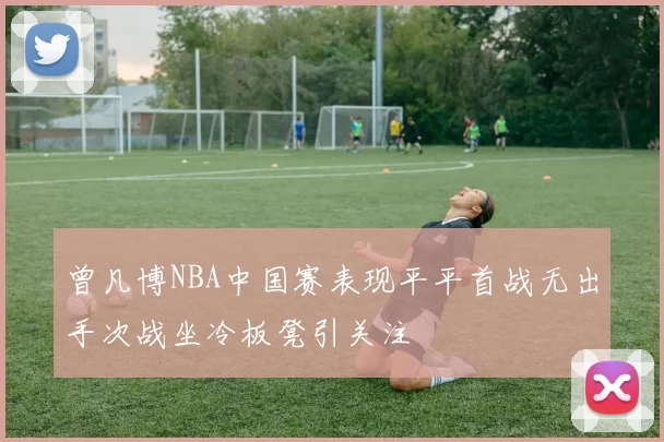 曾凡博NBA中国赛表现平平首战无出手次战坐冷板凳引关注