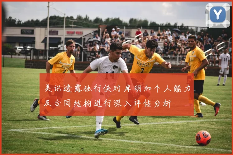 美记透露独行侠对库明加个人能力及合同结构进行深入评估分析