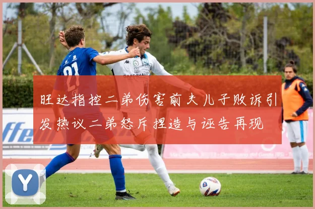 旺达指控二弟伤害前夫儿子败诉引发热议二弟怒斥捏造与诬告再现