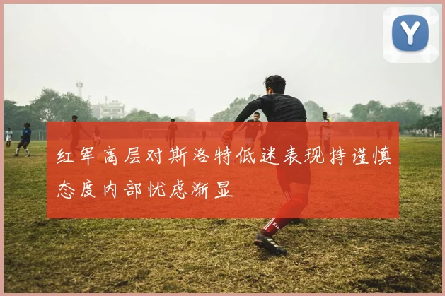 红军高层对斯洛特低迷表现持谨慎态度内部忧虑渐显
