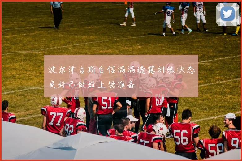 波尔津吉斯自信满满透露训练状态良好已做好上场准备