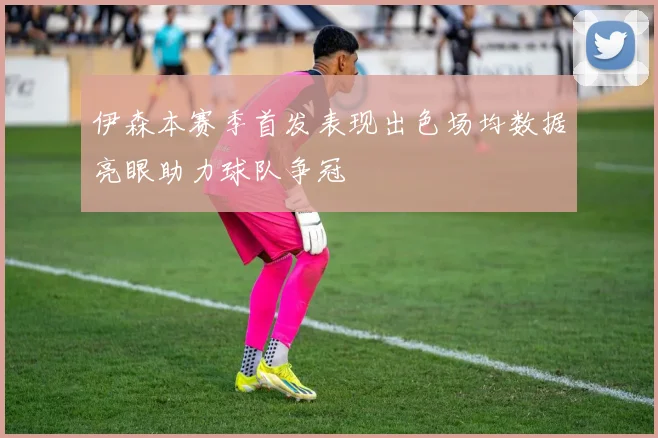 伊森本赛季首发表现出色场均数据亮眼助力球队争冠