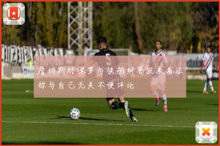詹姆斯对保罗与快船纠葛发表看法称与自己无关不便评论