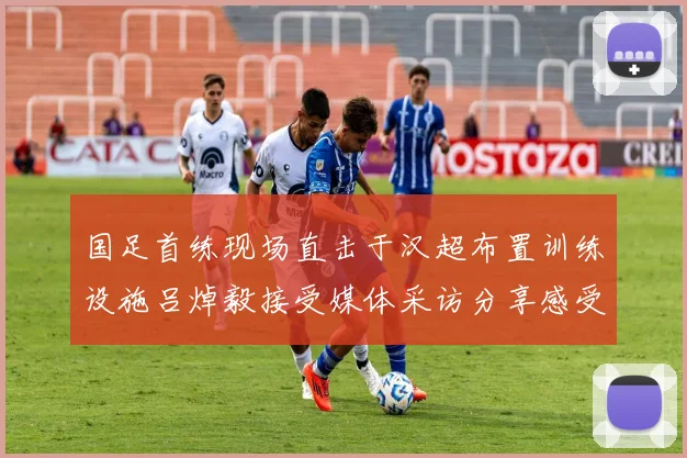 国足首练现场直击于汉超布置训练设施吕焯毅接受媒体采访分享感受